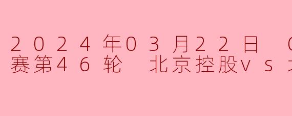 2024年03月22日 CBA常规赛第46轮 北京控股vs北京北汽